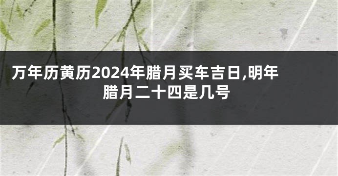 万年历黄历2024年腊月买车吉日,明年腊月二十四是几号