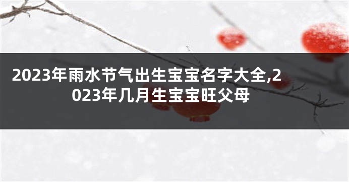 2023年雨水节气出生宝宝名字大全,2023年几月生宝宝旺父母