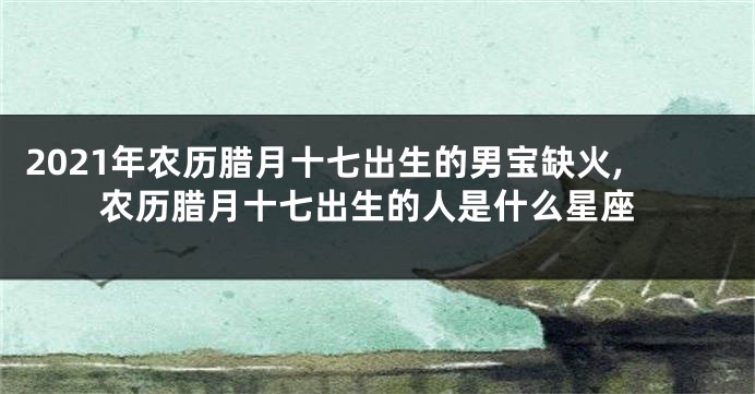 2021年农历腊月十七出生的男宝缺火,农历腊月十七出生的人是什么星座
