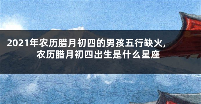 2021年农历腊月初四的男孩五行缺火,农历腊月初四出生是什么星座