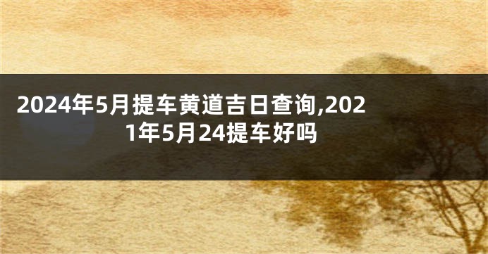 2024年5月提车黄道吉日查询,2021年5月24提车好吗