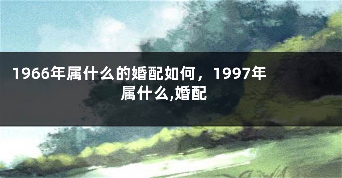 1966年属什么的婚配如何,1997年属什么,婚配