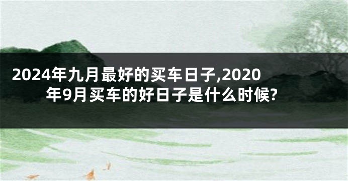 2024年九月最好的买车日子,2020年9月买车的好日子是什么时候?