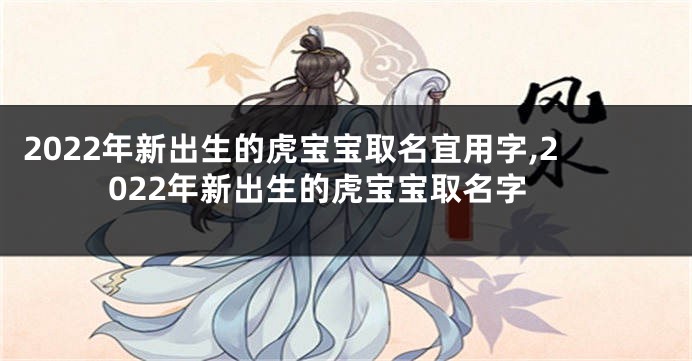 2022年新出生的虎宝宝取名宜用字,2022年新出生的虎宝宝取名字