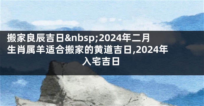 搬家良辰吉日 2024年二月生肖属羊适合搬家的黄道吉日,2024年入宅吉日