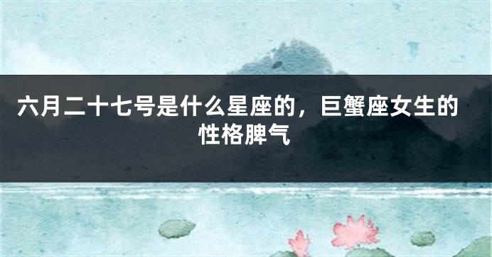 六月二十七号是什么星座的,巨蟹座女生的性格脾气
