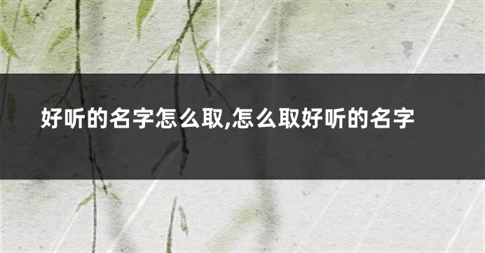 好听的名字怎么取,怎么取好听的名字