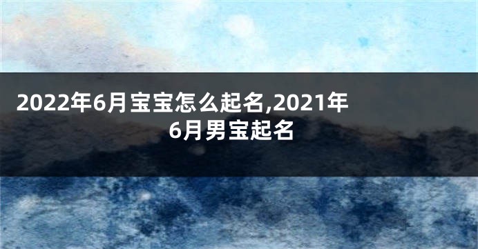 2022年6月宝宝怎么起名,2021年6月男宝起名