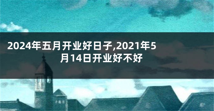 2024年五月开业好日子,2021年5月14日开业好不好
