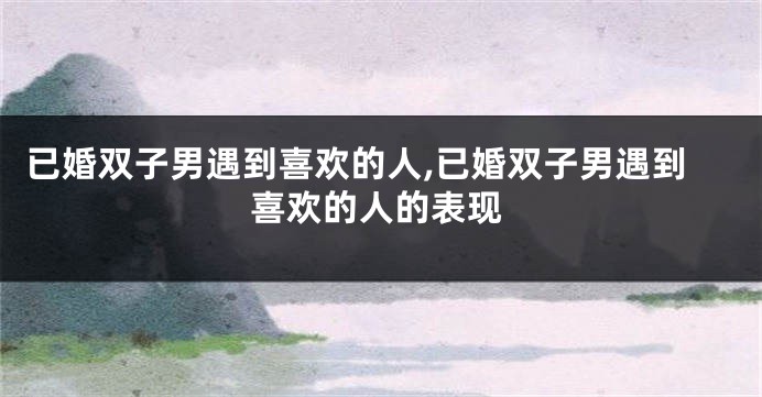 已婚双子男遇到喜欢的人,已婚双子男遇到喜欢的人的表现