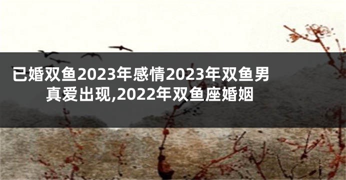 已婚双鱼2023年感情2023年双鱼男真爱出现,2022年双鱼座婚姻