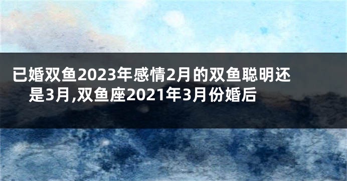 已婚双鱼2023年感情2月的双鱼聪明还是3月,双鱼座2021年3月份婚后