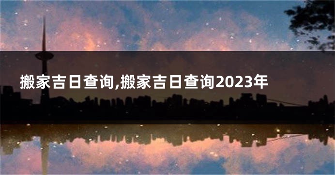搬家吉日查询,搬家吉日查询2023年