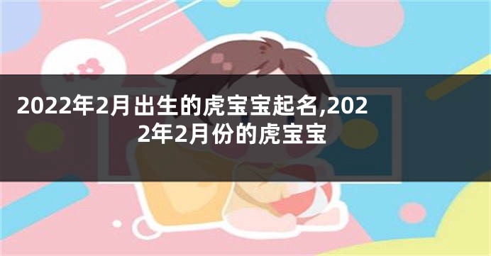 2022年2月出生的虎宝宝起名,2022年2月份的虎宝宝