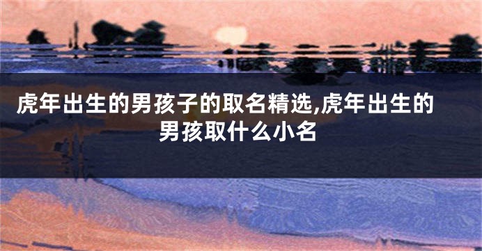 虎年出生的男孩子的取名精选,虎年出生的男孩取什么小名