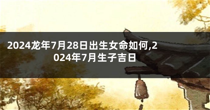 2024龙年7月28日出生女命如何,2024年7月生子吉日