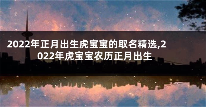 2022年正月出生虎宝宝的取名精选,2022年虎宝宝农历正月出生
