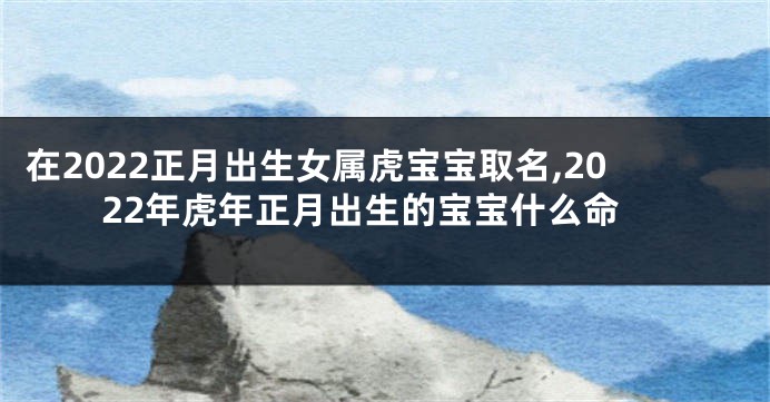 在2022正月出生女属虎宝宝取名,2022年虎年正月出生的宝宝什么命