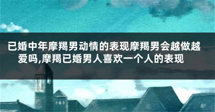 已婚中年摩羯男动情的表现摩羯男会越做越爱吗,摩羯已婚男人喜欢一个人的表现