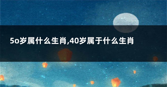 5o岁属什么生肖,40岁属于什么生肖