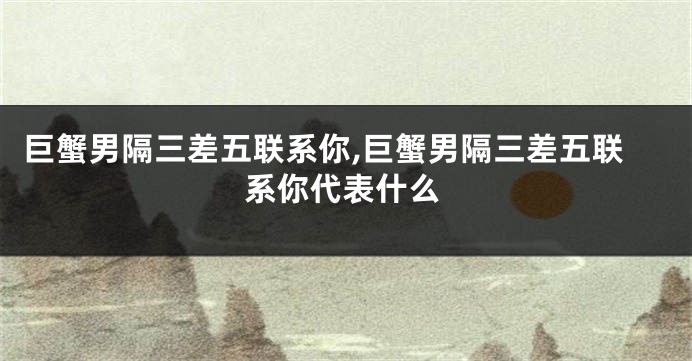 巨蟹男隔三差五联系你,巨蟹男隔三差五联系你代表什么