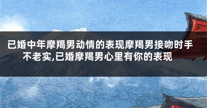 已婚中年摩羯男动情的表现摩羯男接吻时手不老实,已婚摩羯男心里有你的表现
