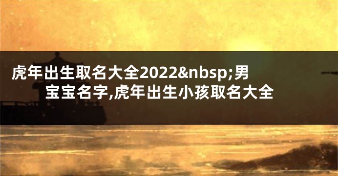 虎年出生取名大全2022 男宝宝名字,虎年出生小孩取名大全
