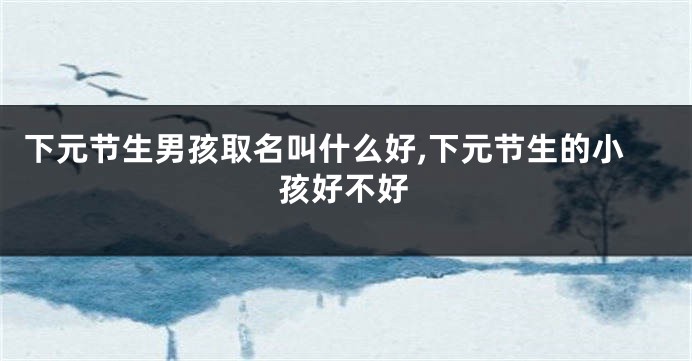下元节生男孩取名叫什么好,下元节生的小孩好不好