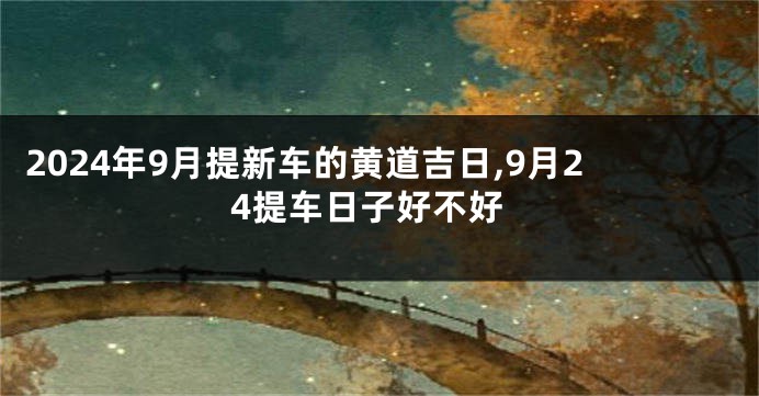 2024年9月提新车的黄道吉日,9月24提车日子好不好