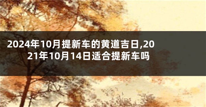 2024年10月提新车的黄道吉日,2021年10月14日适合提新车吗