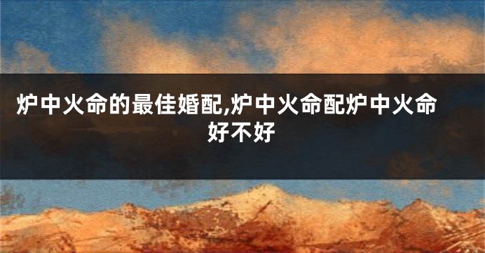 炉中火命的最佳婚配,炉中火命配炉中火命好不好