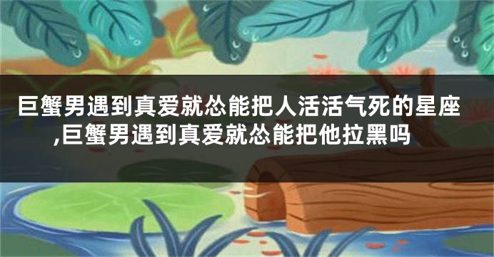 巨蟹男遇到真爱就怂能把人活活气死的星座,巨蟹男遇到真爱就怂能把他拉黑吗