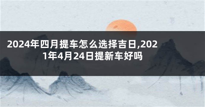 2024年四月提车怎么选择吉日,2021年4月24日提新车好吗