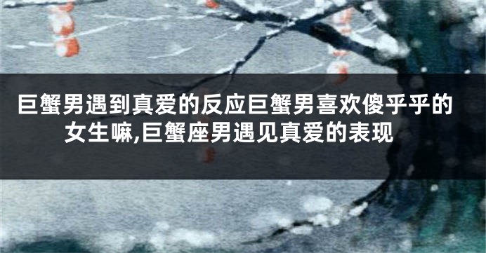 巨蟹男遇到真爱的反应巨蟹男喜欢傻乎乎的女生嘛,巨蟹座男遇见真爱的表现