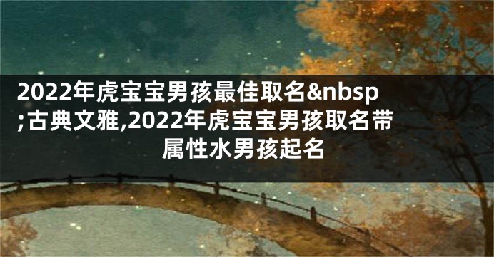2022年虎宝宝男孩最佳取名 古典文雅,2022年虎宝宝男孩取名带属性水男孩起名