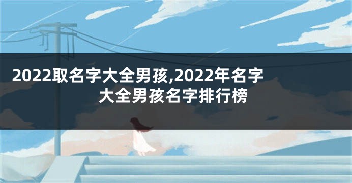 2022取名字大全男孩,2022年名字大全男孩名字排行榜
