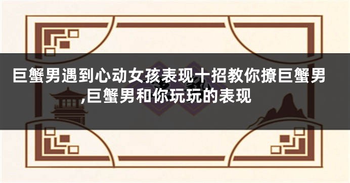巨蟹男遇到心动女孩表现十招教你撩巨蟹男,巨蟹男和你玩玩的表现