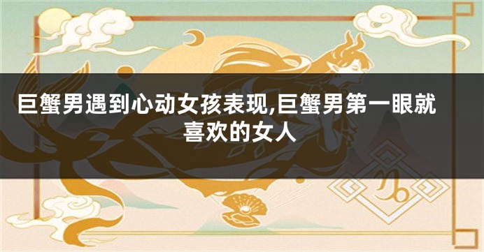 巨蟹男遇到心动女孩表现,巨蟹男第一眼就喜欢的女人