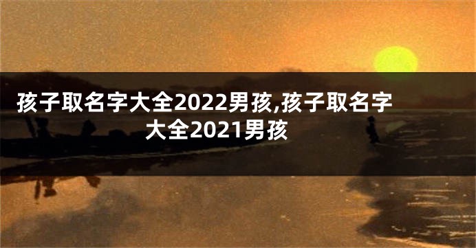 孩子取名字大全2022男孩,孩子取名字大全2021男孩