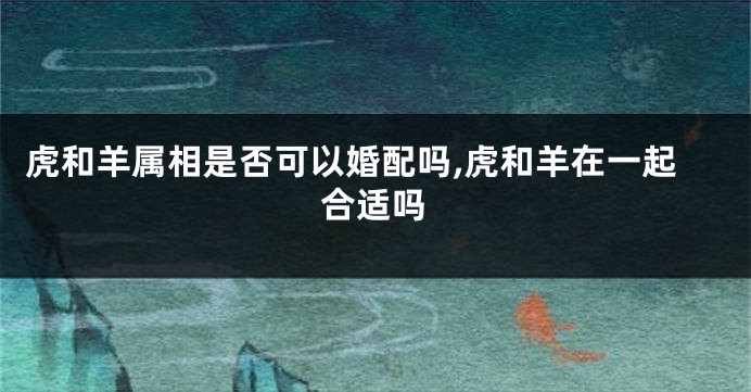 虎和羊属相是否可以婚配吗,虎和羊在一起合适吗