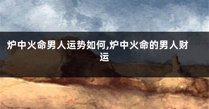 炉中火命男人运势如何,炉中火命的男人财运