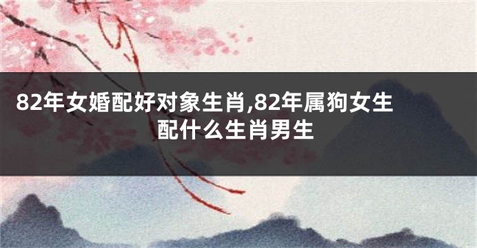 82年女婚配好对象生肖,82年属狗女生配什么生肖男生