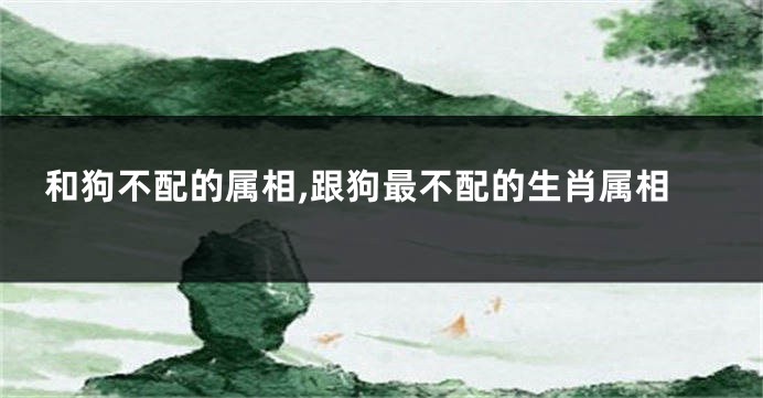 和狗不配的属相,跟狗最不配的生肖属相