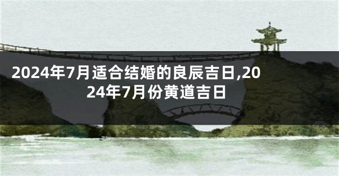 2024年7月适合结婚的良辰吉日,2024年7月份黄道吉日