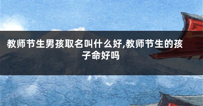 教师节生男孩取名叫什么好,教师节生的孩子命好吗
