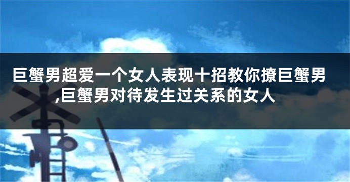 巨蟹男超爱一个女人表现十招教你撩巨蟹男,巨蟹男对待发生过关系的女人