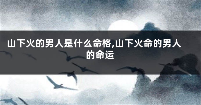 山下火的男人是什么命格,山下火命的男人的命运