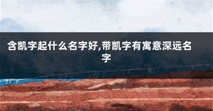 含凯字起什么名字好,带凯字有寓意深远名字