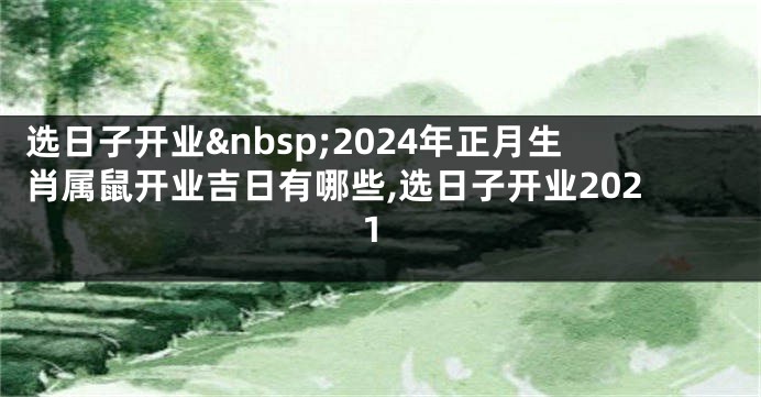 选日子开业 2024年正月生肖属鼠开业吉日有哪些,选日子开业2021