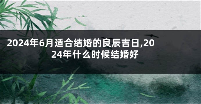 2024年6月适合结婚的良辰吉日,2024年什么时候结婚好